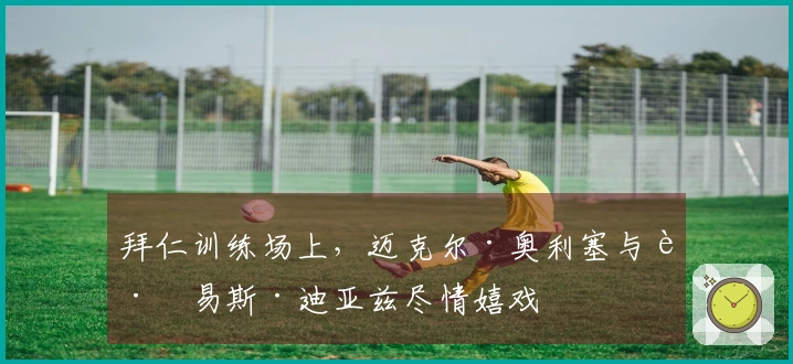 拜仁训练场上，迈克尔·奥利塞与路易斯·迪亚兹尽情嬉戏