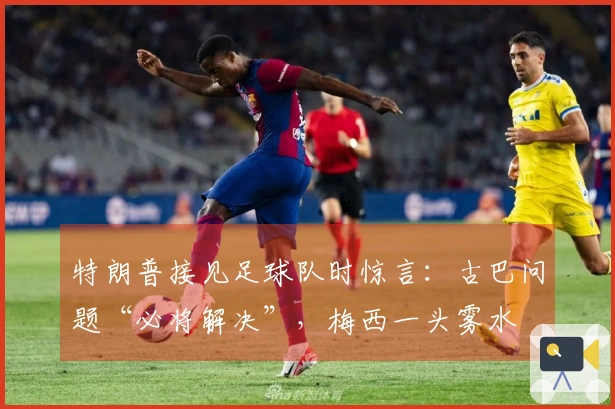 特朗普接见足球队时惊言：古巴问题“必将解决”，梅西一头雾水