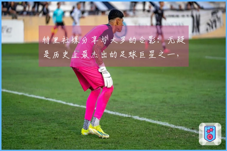 特里社媒分享与大罗的合影：无疑是历史上最杰出的足球巨星之一，真正的传奇！
