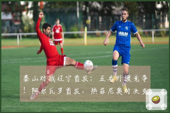 泰山对战辽宁首发：五名外援竞争！阿尔瓦罗首发，热菲尼奥对决克雷桑