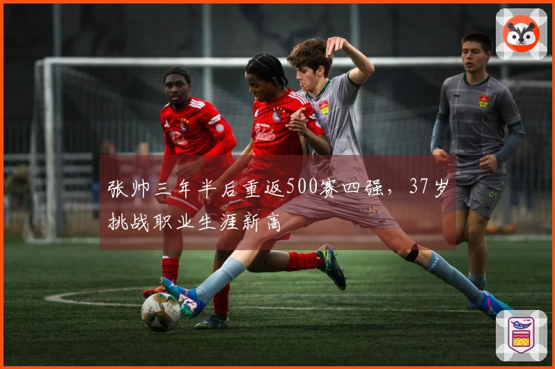 张帅三年半后重返500赛四强，37岁挑战职业生涯新高