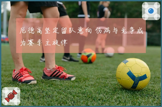 厄德高坚定留队意向 伤病与竞争成为赛季主旋律
