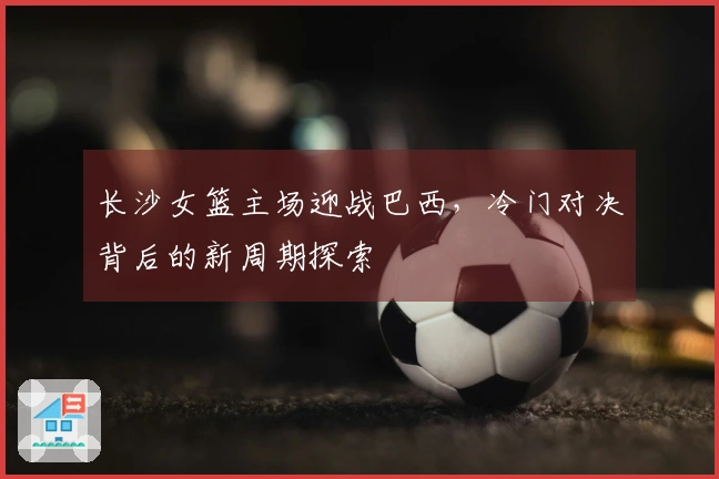 长沙女篮主场迎战巴西，冷门对决背后的新周期探索