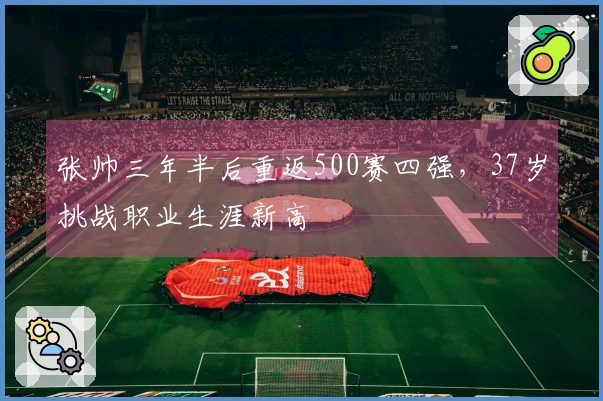 张帅三年半后重返500赛四强，37岁挑战职业生涯新高