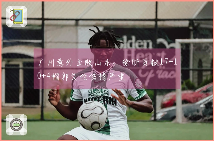 广州意外击败山东，徐昕贡献17+10+4帽郭艾伦伤情严重