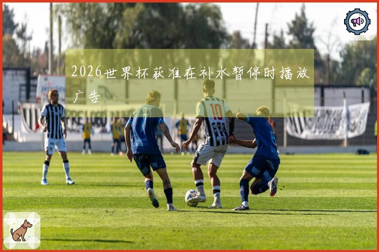 2026世界杯获准在补水暂停时播放广告
