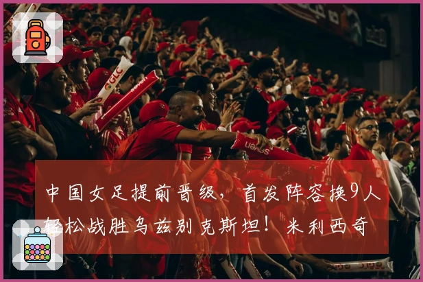中国女足提前晋级，首发阵容换9人轻松战胜乌兹别克斯坦！米利西奇终显风采？