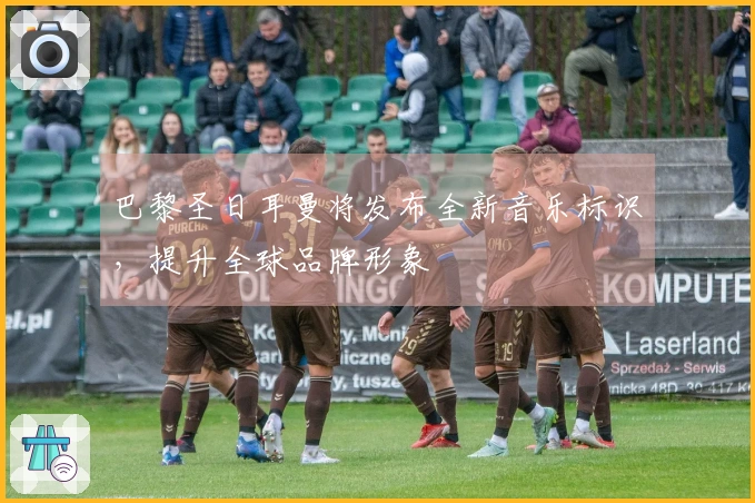 巴黎圣日耳曼将发布全新音乐标识，提升全球品牌形象