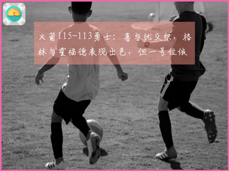 火箭115-113勇士：喜与忧交织，格林与霍福德表现出色，但一号位依旧隐忧