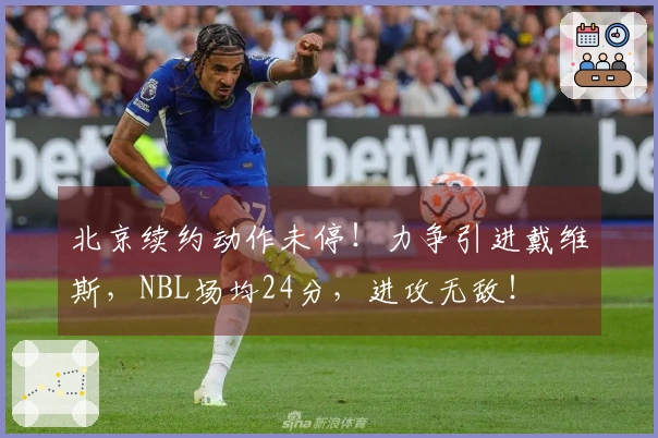 北京续约动作未停！力争引进戴维斯，NBL场均24分，进攻无敌！