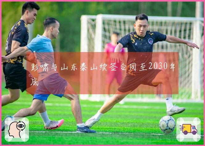 彭啸与山东泰山续签合同至2030年底