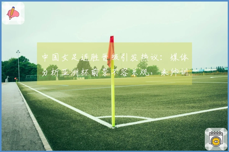 中国女足连胜晋级引发热议：媒体分析亚洲杯前景不容乐观，米帅训练效果堪忧