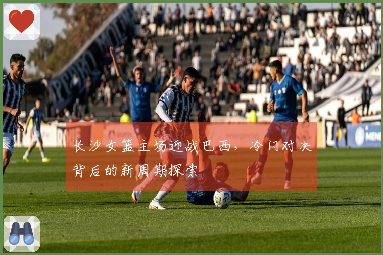 长沙女篮主场迎战巴西，冷门对决背后的新周期探索