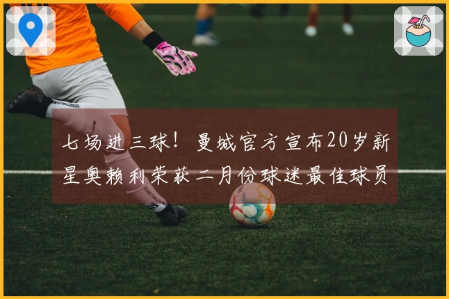 七场进三球！曼城官方宣布20岁新星奥赖利荣获二月份球迷最佳球员称号