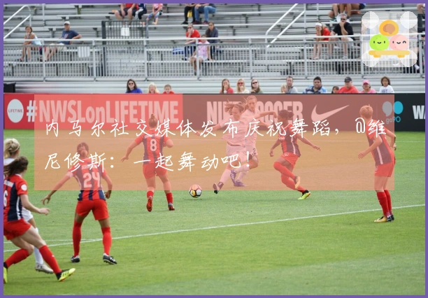 内马尔社交媒体发布庆祝舞蹈，@维尼修斯：一起舞动吧！