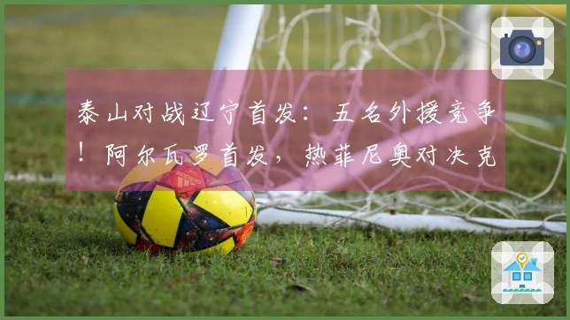 泰山对战辽宁首发：五名外援竞争！阿尔瓦罗首发，热菲尼奥对决克雷桑