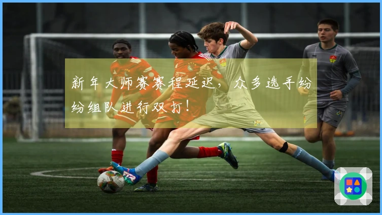 新年大师赛赛程延迟，众多选手纷纷组队进行双打！