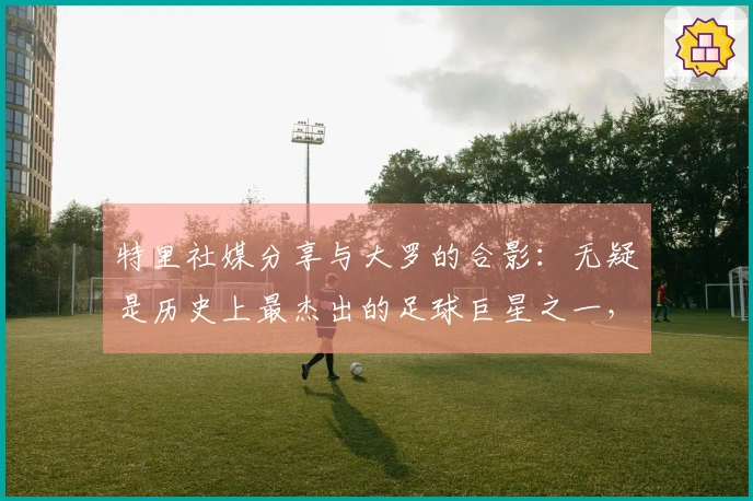 特里社媒分享与大罗的合影：无疑是历史上最杰出的足球巨星之一，真正的传奇！