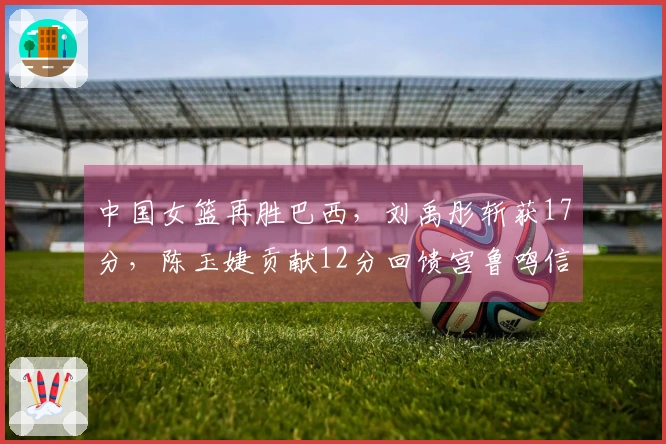 中国女篮再胜巴西，刘禹彤斩获17分，陈玉婕贡献12分回馈宫鲁鸣信任
