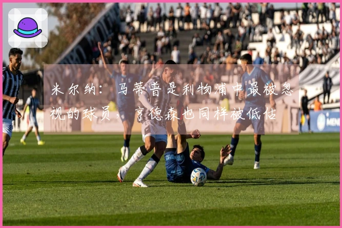 米尔纳：马蒂普是利物浦中最被忽视的球员，亨德森也同样被低估