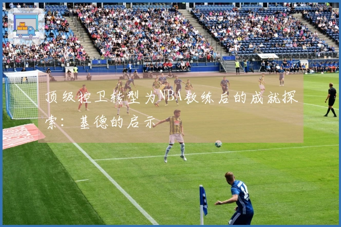 顶级控卫转型为NBA教练后的成就探索：基德的启示